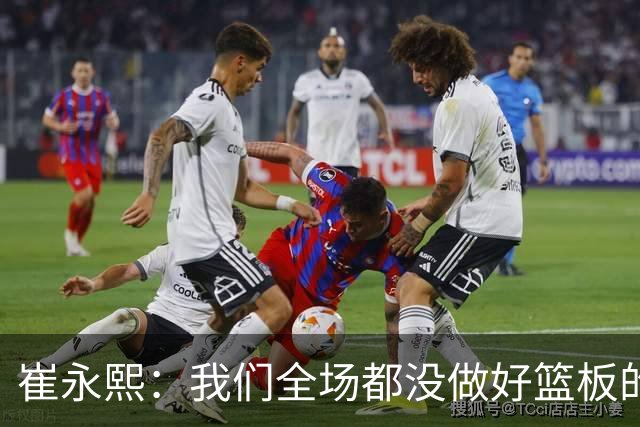 崔永熙：我们全场都没做好篮板的争抢，需要提升的地方还很多