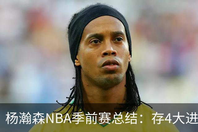 杨瀚森NBA季前赛总结：存4大进步争取第三中锋 面临机遇与挑战