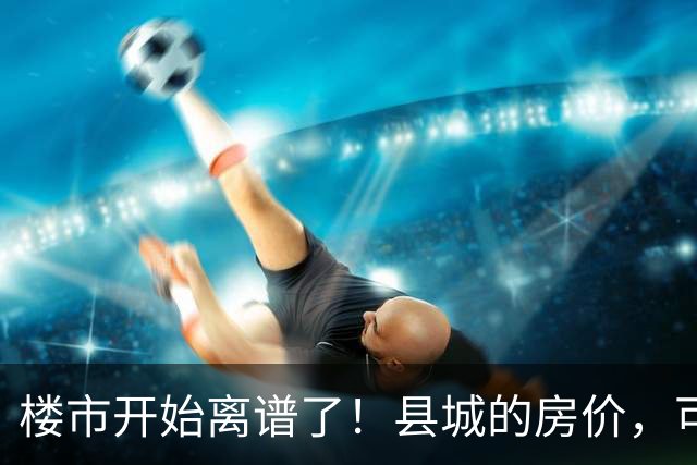 楼市开始离谱了！县城的房价，可能会迎来新一轮洗牌，提前准备好