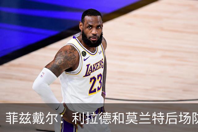菲兹戴尔：利拉德和莫兰特后场防守不行 不确定两人能搭档多久
